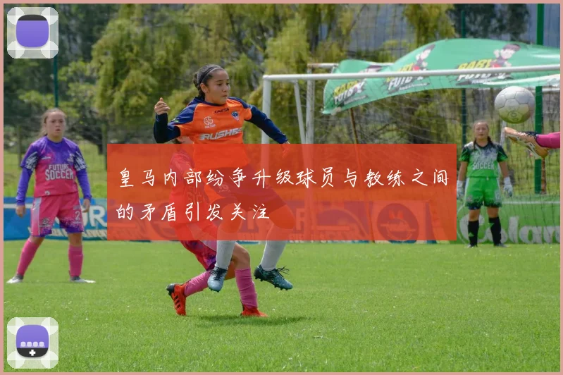 皇马内部纷争升级球员与教练之间的矛盾引发关注