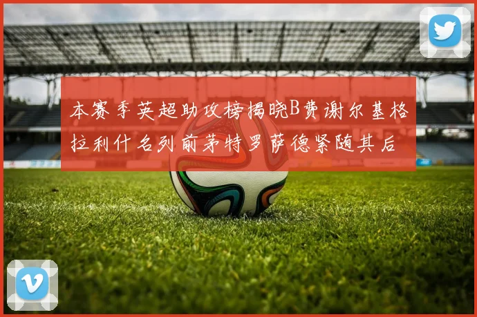 本赛季英超助攻榜揭晓B费谢尔基格拉利什名列前茅特罗萨德紧随其后