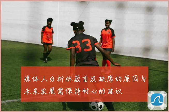 媒体人分析林葳首发缺席的原因与未来发展需保持耐心的建议