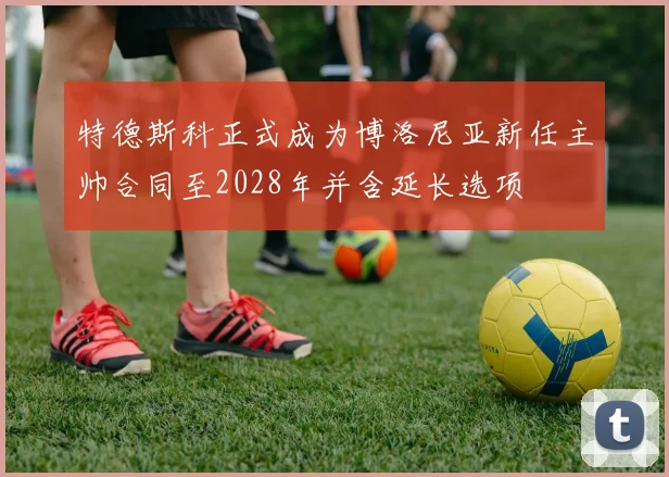 特德斯科正式成为博洛尼亚新任主帅合同至2028年并含延长选项