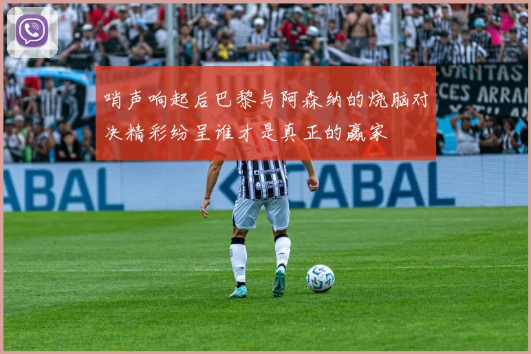 哨声响起后巴黎与阿森纳的烧脑对决精彩纷呈谁才是真正的赢家
