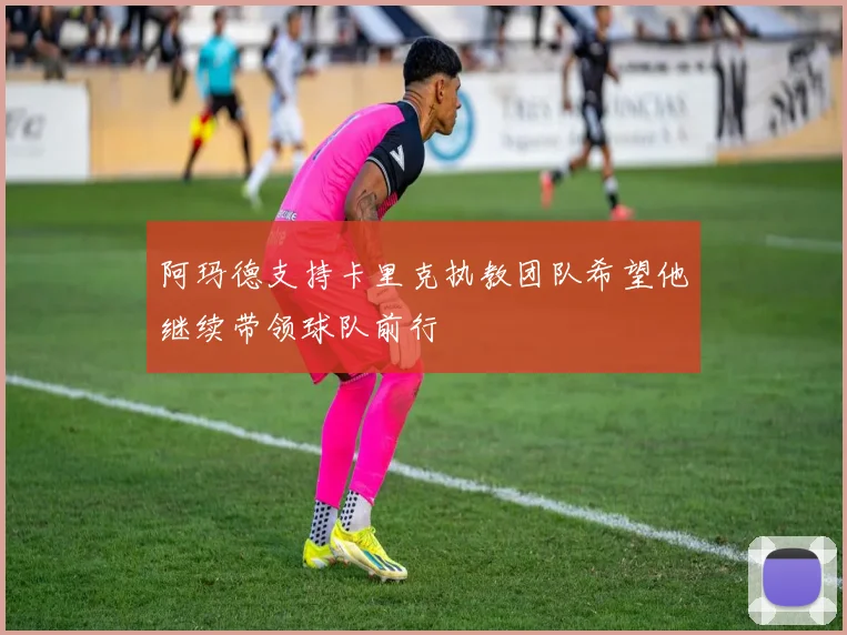 阿玛德支持卡里克执教团队希望他继续带领球队前行