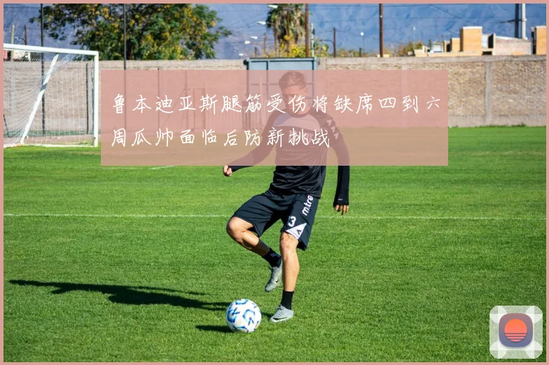 鲁本迪亚斯腿筋受伤将缺席四到六周瓜帅面临后防新挑战