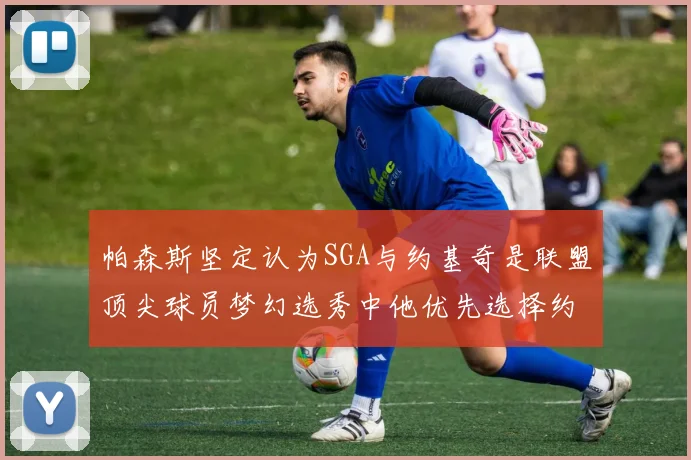 帕森斯坚定认为SGA与约基奇是联盟顶尖球员梦幻选秀中他优先选择约基奇