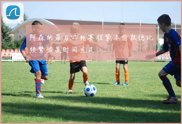 阿森纳最后四轮赛程紧凑伦敦德比频繁恢复时间充足