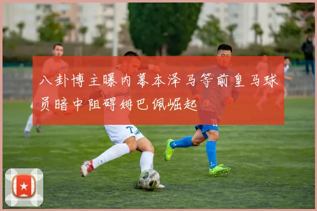 八卦博主曝内幕本泽马等前皇马球员暗中阻碍姆巴佩崛起