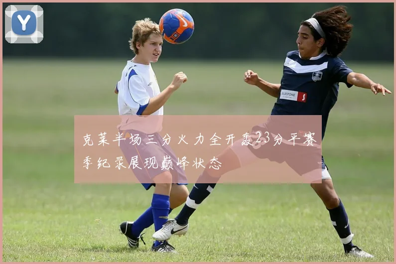 克莱半场三分火力全开轰23分平赛季纪录展现巅峰状态