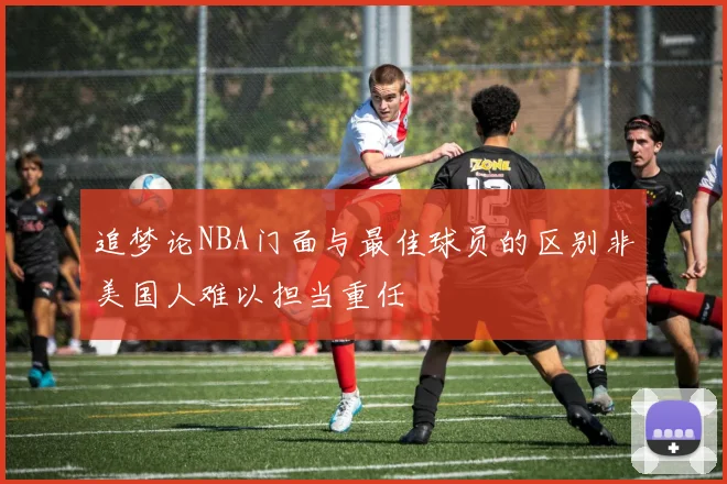 追梦论NBA门面与最佳球员的区别非美国人难以担当重任