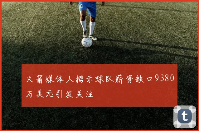 火箭媒体人揭示球队薪资缺口9380万美元引发关注
