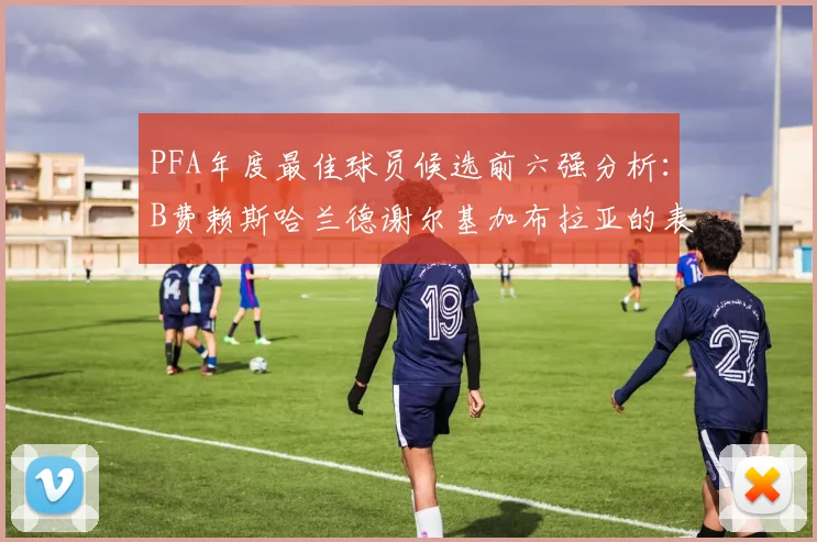 PFA年度最佳球员候选前六强分析：B费赖斯哈兰德谢尔基加布拉亚的表现对比