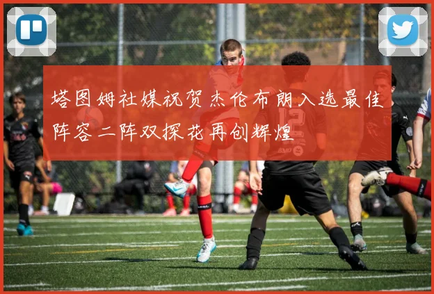 塔图姆社媒祝贺杰伦布朗入选最佳阵容二阵双探花再创辉煌