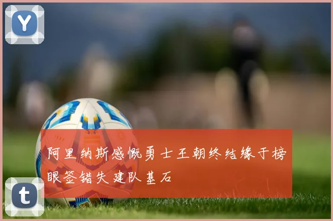 阿里纳斯感慨勇士王朝终结缘于榜眼签错失建队基石
