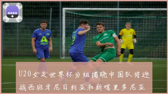 U20女足世界杯分组揭晓中国队将迎战西班牙尼日利亚和新喀里多尼亚